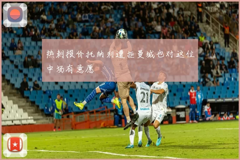 热刺报价托纳利遭拒曼城也对这位中场有意愿