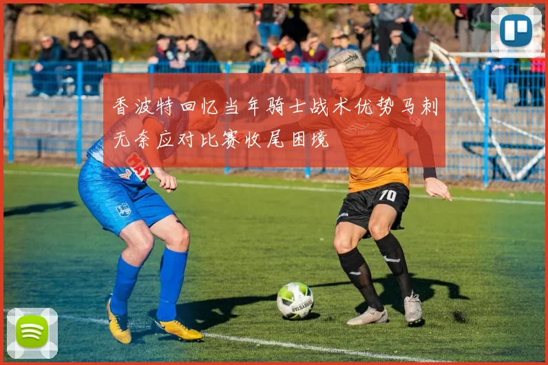 香波特回忆当年骑士战术优势马刺无奈应对比赛收尾困境
