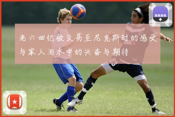 老六回忆被交易至尼克斯时的感受与家人泪水中的兴奋与期待