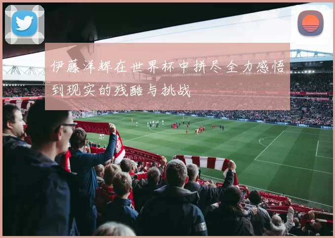 伊藤洋辉在世界杯中拼尽全力感悟到现实的残酷与挑战