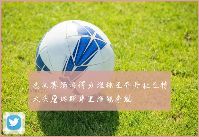 总决赛场均得分谁称王乔丹杜兰特大头詹姆斯库里谁能夺魁