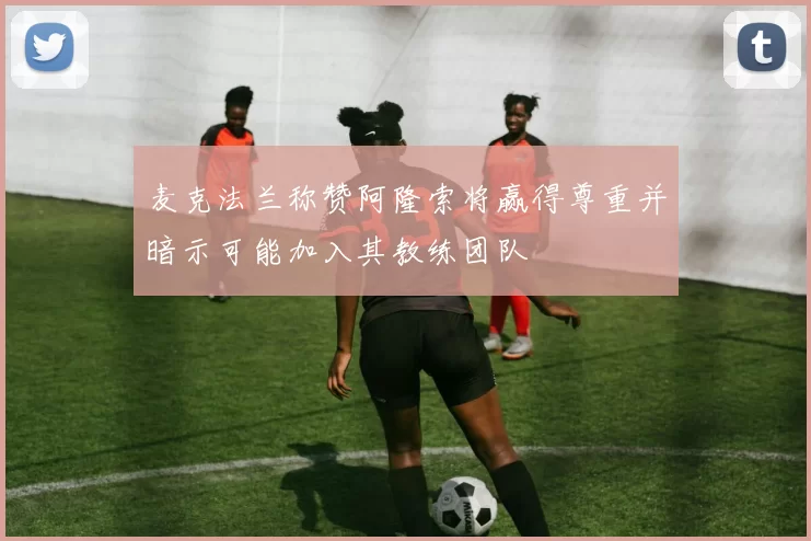 麦克法兰称赞阿隆索将赢得尊重并暗示可能加入其教练团队