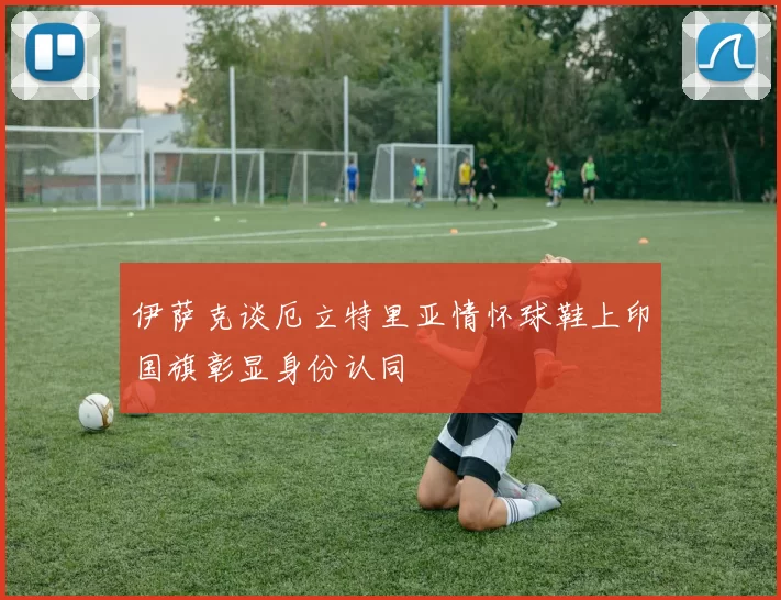 伊萨克谈厄立特里亚情怀球鞋上印国旗彰显身份认同