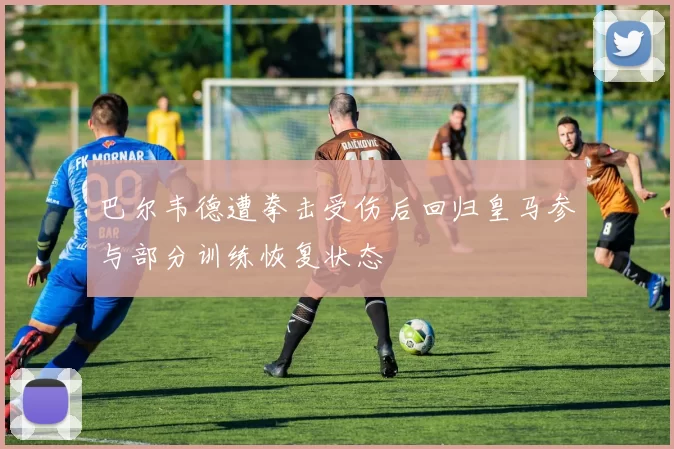 巴尔韦德遭拳击受伤后回归皇马参与部分训练恢复状态