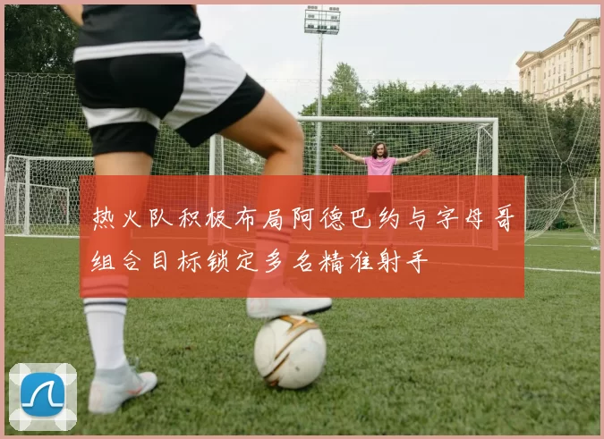 热火队积极布局阿德巴约与字母哥组合目标锁定多名精准射手
