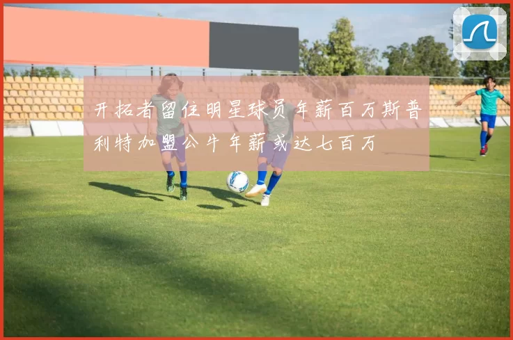 开拓者留住明星球员年薪百万斯普利特加盟公牛年薪或达七百万