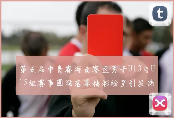 第五届中青赛海南赛区男子U13与U15组赛事圆满落幕精彩纷呈引发热烈反响