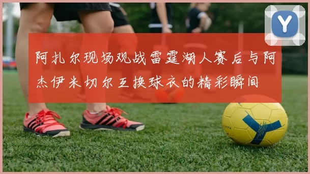 阿扎尔现场观战雷霆湖人赛后与阿杰伊米切尔互换球衣的精彩瞬间