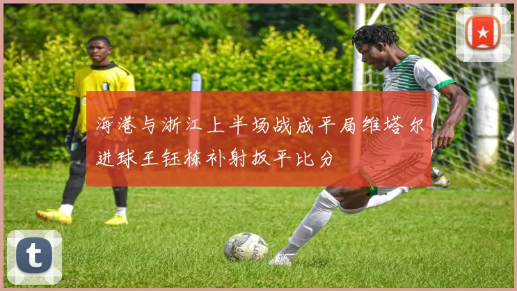 海港与浙江上半场战成平局维塔尔进球王钰栋补射扳平比分