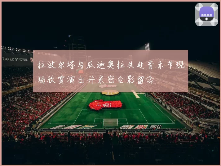 拉波尔塔与瓜迪奥拉共赴音乐节现场欣赏演出并亲密合影留念