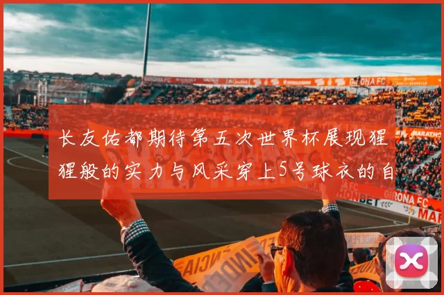 长友佑都期待第五次世界杯展现猩猩般的实力与风采穿上5号球衣的自豪感