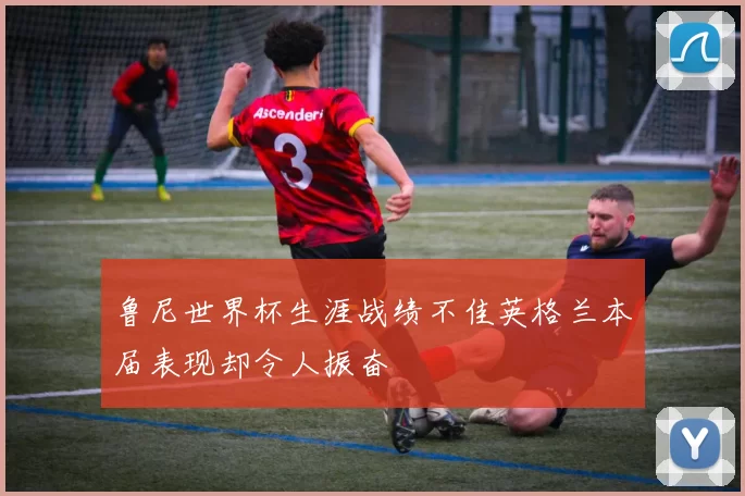 鲁尼世界杯生涯战绩不佳英格兰本届表现却令人振奋