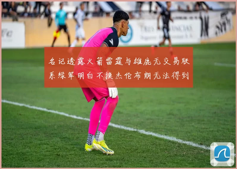 名记透露火箭雷霆与雄鹿无交易联系绿军明白不换杰伦布朗无法得到字母哥