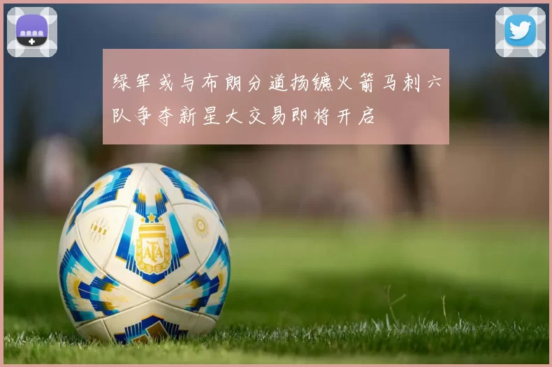 绿军或与布朗分道扬镳火箭马刺六队争夺新星大交易即将开启
