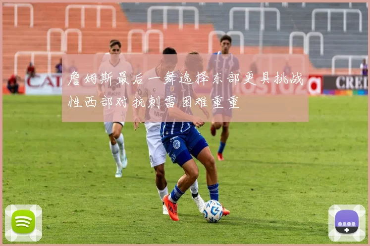 詹姆斯最后一舞选择东部更具挑战性西部对抗刺雷困难重重