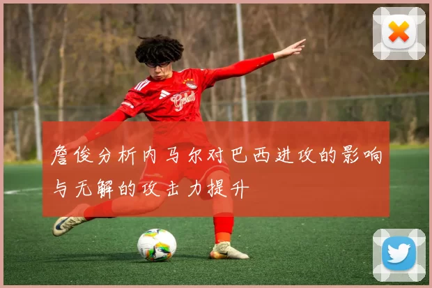詹俊分析内马尔对巴西进攻的影响与无解的攻击力提升