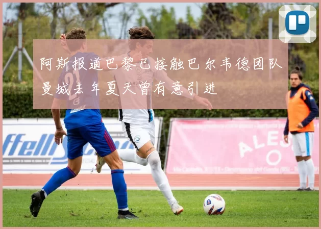 阿斯报道巴黎已接触巴尔韦德团队曼城去年夏天曾有意引进