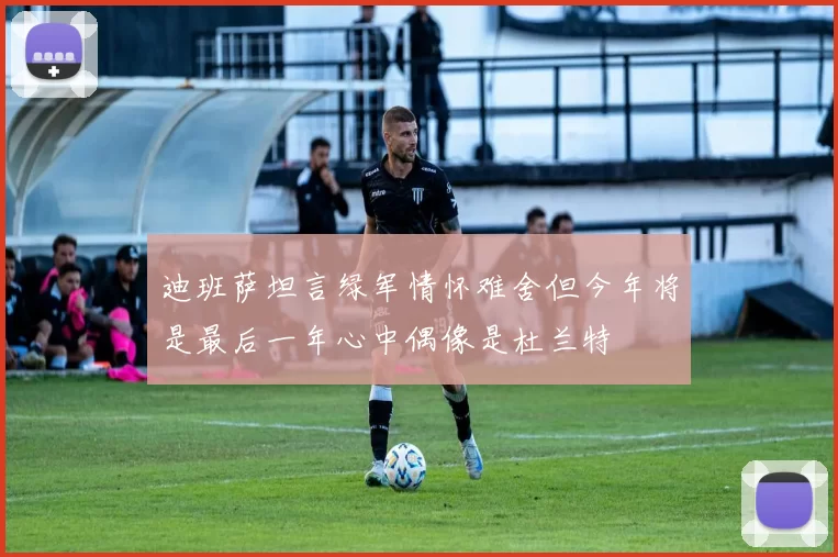 迪班萨坦言绿军情怀难舍但今年将是最后一年心中偶像是杜兰特