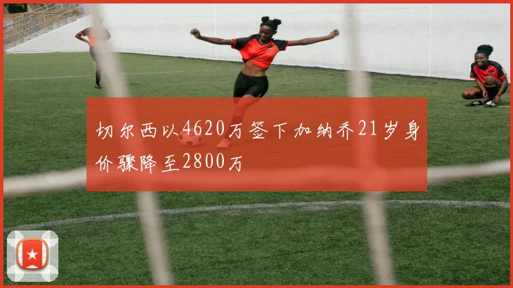 切尔西以4620万签下加纳乔21岁身价骤降至2800万
