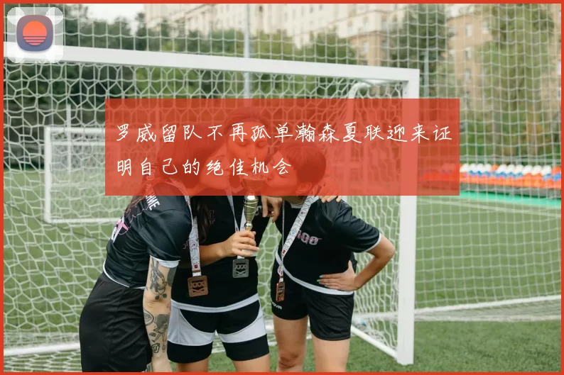 罗威留队不再孤单瀚森夏联迎来证明自己的绝佳机会